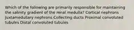 Which of the following are primarily responsible for maintaining the salinity gradient of the renal medulla? Cortical nephrons Juxtamedullary nephrons Collecting ducts Proximal convoluted tubules Distal convoluted tubules