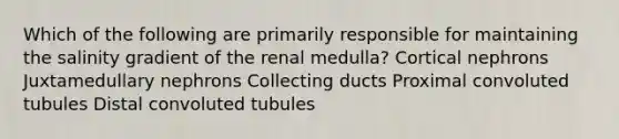 Which of the following are primarily responsible for maintaining the salinity gradient of the renal medulla? Cortical nephrons Juxtamedullary nephrons Collecting ducts Proximal convoluted tubules Distal convoluted tubules