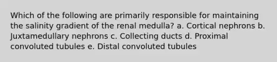 Which of the following are primarily responsible for maintaining the salinity gradient of the renal medulla? a. Cortical nephrons b. Juxtamedullary nephrons c. Collecting ducts d. Proximal convoluted tubules e. Distal convoluted tubules