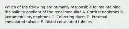 Which of the following are primarily responsible for maintaining the salinity gradient of the renal medulla? A. Cortical nephrons B. Juxtamedullary nephrons C. Collecting ducts D. Proximal convoluted tubules E. Distal convoluted tubules