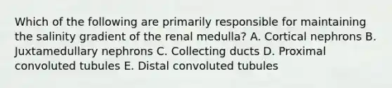 Which of the following are primarily responsible for maintaining the salinity gradient of the renal medulla? A. Cortical nephrons B. Juxtamedullary nephrons C. Collecting ducts D. Proximal convoluted tubules E. Distal convoluted tubules