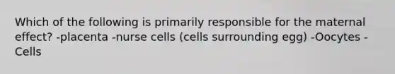 Which of the following is primarily responsible for the maternal effect? -placenta -nurse cells (cells surrounding egg) -Oocytes -Cells