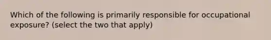 Which of the following is primarily responsible for occupational exposure? (select the two that apply)