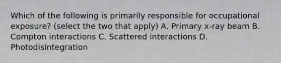 Which of the following is primarily responsible for occupational exposure? (select the two that apply) A. Primary x-ray beam B. Compton interactions C. Scattered interactions D. Photodisintegration