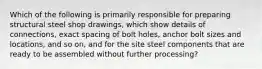 Which of the following is primarily responsible for preparing structural steel shop drawings, which show details of connections, exact spacing of bolt holes, anchor bolt sizes and locations, and so on, and for the site steel components that are ready to be assembled without further processing?