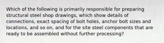 Which of the following is primarily responsible for preparing structural steel shop drawings, which show details of connections, exact spacing of bolt holes, anchor bolt sizes and locations, and so on, and for the site steel components that are ready to be assembled without further processing?