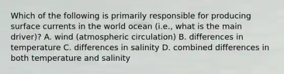 Which of the following is primarily responsible for producing surface currents in the world ocean (i.e., what is the main driver)? A. wind (atmospheric circulation) B. differences in temperature C. differences in salinity D. combined differences in both temperature and salinity