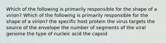 Which of the following is primarily responsible for the shape of a virion? Which of the following is primarily responsible for the shape of a virion? the specific host protein the virus targets the source of the envelope the number of segments of the viral genome the type of nucleic acid the capsid