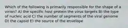 Which of the following is primarily responsible for the shape of a virion? A) the specific host protein the virus targets B) the type of nucleic acid C) the number of segments of the viral genome D) the capsid E) the source of the envelope