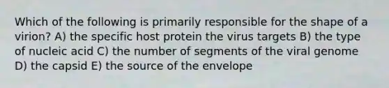 Which of the following is primarily responsible for the shape of a virion? A) the specific host protein the virus targets B) the type of nucleic acid C) the number of segments of the viral genome D) the capsid E) the source of the envelope