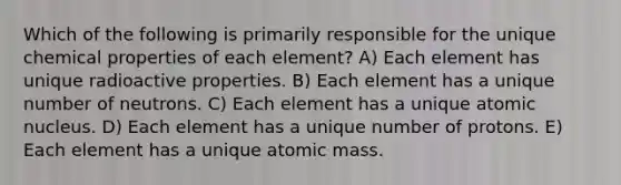 Which of the following is primarily responsible for the unique chemical properties of each element? A) Each element has unique radioactive properties. B) Each element has a unique number of neutrons. C) Each element has a unique atomic nucleus. D) Each element has a unique number of protons. E) Each element has a unique atomic mass.