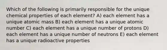 Which of the following is primarily responsible for the unique chemical properties of each element? A) each element has a unique atomic mass B) each element has a unique atomic number C) each element has a unique number of protons D) each element has a unique number of neutrons E) each element has a unique radioactive properties