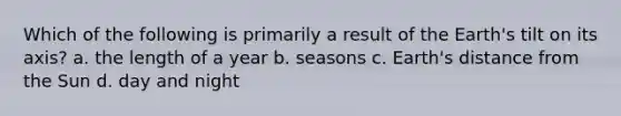 Which of the following is primarily a result of the Earth's tilt on its axis? a. the length of a year b. seasons c. Earth's distance from the Sun d. day and night