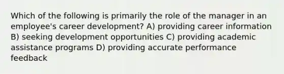 Which of the following is primarily the role of the manager in an employee's career development? A) providing career information B) seeking development opportunities C) providing academic assistance programs D) providing accurate performance feedback