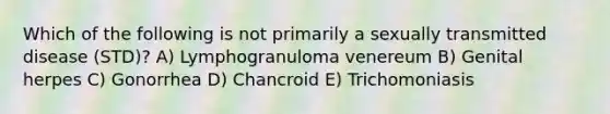 Which of the following is not primarily a sexually transmitted disease (STD)? A) Lymphogranuloma venereum B) Genital herpes C) Gonorrhea D) Chancroid E) Trichomoniasis