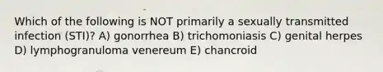 Which of the following is NOT primarily a sexually transmitted infection (STI)? A) gonorrhea B) trichomoniasis C) genital herpes D) lymphogranuloma venereum E) chancroid