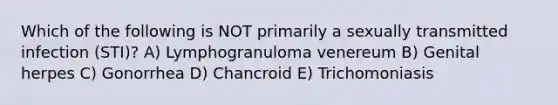 Which of the following is NOT primarily a sexually transmitted infection (STI)? A) Lymphogranuloma venereum B) Genital herpes C) Gonorrhea D) Chancroid E) Trichomoniasis