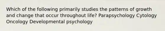 Which of the following primarily studies the patterns of growth and change that occur throughout life? Parapsychology Cytology Oncology Developmental psychology