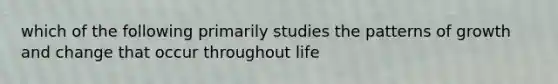 which of the following primarily studies the patterns of growth and change that occur throughout life