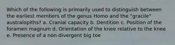 Which of the following is primarily used to distinguish between the earliest members of the genus Homo and the "gracile" australopiths? a. Cranial capacity b. Dentition c. Position of the foramen magnum d. Orientation of the knee relative to the knee e. Presence of a non-divergent big toe