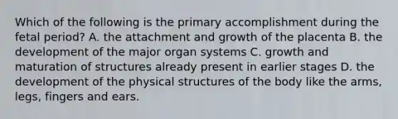 Which of the following is the primary accomplishment during the fetal period? A. the attachment and growth of the placenta B. the development of the major organ systems C. growth and maturation of structures already present in earlier stages D. the development of the physical structures of the body like the arms, legs, fingers and ears.