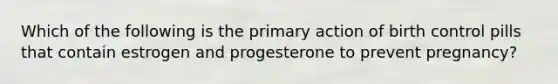 Which of the following is the primary action of birth control pills that contain estrogen and progesterone to prevent pregnancy?