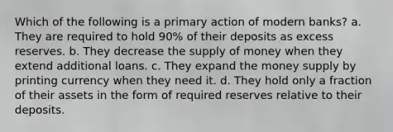 Which of the following is a primary action of modern banks? a. They are required to hold 90% of their deposits as excess reserves. b. They decrease the supply of money when they extend additional loans. c. They expand the money supply by printing currency when they need it. d. They hold only a fraction of their assets in the form of required reserves relative to their deposits.