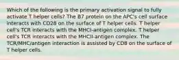 Which of the following is the primary activation signal to fully activate T helper cells? The B7 protein on the APC's cell surface interacts with CD28 on the surface of T helper cells. T helper cell's TCR interacts with the MHCI-antigen complex. T helper cell's TCR interacts with the MHCII-antigen complex. The TCR/MHC/antigen interaction is assisted by CD8 on the surface of T helper cells.