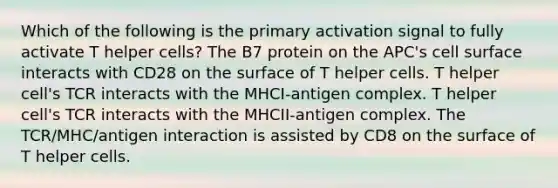 Which of the following is the primary activation signal to fully activate T helper cells? The B7 protein on the APC's cell surface interacts with CD28 on the surface of T helper cells. T helper cell's TCR interacts with the MHCI-antigen complex. T helper cell's TCR interacts with the MHCII-antigen complex. The TCR/MHC/antigen interaction is assisted by CD8 on the surface of T helper cells.