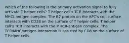 Which of the following is the primary activation signal to fully activate T helper cells? T helper cell's TCR interacts with the MHCI-antigen complex. The B7 protein on the APC's cell surface interacts with CD28 on the surface of T helper cells. T helper cell's TCR interacts with the MHCII-antigen complex. The TCR/MHC/antigen interaction is assisted by CD8 on the surface of T helper cells.