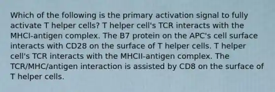 Which of the following is the primary activation signal to fully activate T helper cells? T helper cell's TCR interacts with the MHCI-antigen complex. The B7 protein on the APC's cell surface interacts with CD28 on the surface of T helper cells. T helper cell's TCR interacts with the MHCII-antigen complex. The TCR/MHC/antigen interaction is assisted by CD8 on the surface of T helper cells.