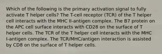 Which of the following is the primary activation signal to fully activate T helper cells? The T-cell receptor (TCR) of the T helper cell interacts with the MHC II-antigen complex. The B7 protein on the APC cell surface interacts with CD28 on the surface of T helper cells. The TCR of the T helper cell interacts with the MHC I-antigen complex. The TCR/MHC/antigen interaction is assisted by CD8 on the surface of T helper cells.