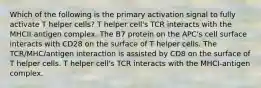 Which of the following is the primary activation signal to fully activate T helper cells? T helper cell's TCR interacts with the MHCII-antigen complex. The B7 protein on the APC's cell surface interacts with CD28 on the surface of T helper cells. The TCR/MHC/antigen interaction is assisted by CD8 on the surface of T helper cells. T helper cell's TCR interacts with the MHCI-antigen complex.