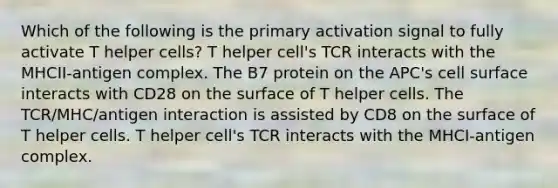 Which of the following is the primary activation signal to fully activate T helper cells? T helper cell's TCR interacts with the MHCII-antigen complex. The B7 protein on the APC's cell surface interacts with CD28 on the surface of T helper cells. The TCR/MHC/antigen interaction is assisted by CD8 on the surface of T helper cells. T helper cell's TCR interacts with the MHCI-antigen complex.