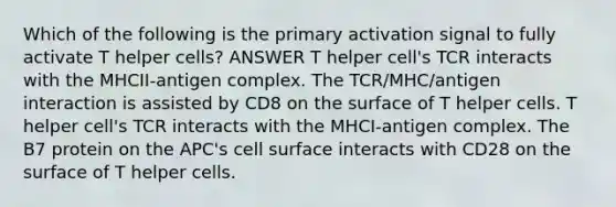 Which of the following is the primary activation signal to fully activate T helper cells? ANSWER T helper cell's TCR interacts with the MHCII-antigen complex. The TCR/MHC/antigen interaction is assisted by CD8 on the surface of T helper cells. T helper cell's TCR interacts with the MHCI-antigen complex. The B7 protein on the APC's cell surface interacts with CD28 on the surface of T helper cells.