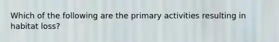 Which of the following are the primary activities resulting in habitat loss?