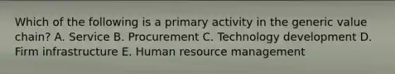 Which of the following is a primary activity in the generic value chain? A. Service B. Procurement C. Technology development D. Firm infrastructure E. Human resource management