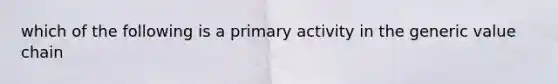 which of the following is a primary activity in the generic value chain