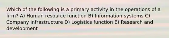 Which of the following is a primary activity in the operations of a firm? A) Human resource function B) Information systems C) Company infrastructure D) Logistics function E) Research and development