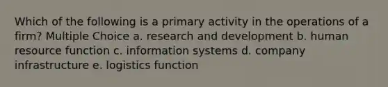 Which of the following is a primary activity in the operations of a firm? Multiple Choice a. research and development b. human resource function c. information systems d. company infrastructure e. logistics function