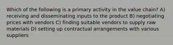 Which of the following is a primary activity in the value chain? A) receiving and disseminating inputs to the product B) negotiating prices with vendors C) finding suitable vendors to supply raw materials D) setting up contractual arrangements with various suppliers