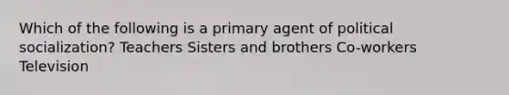 Which of the following is a primary agent of political socialization? Teachers Sisters and brothers Co-workers Television