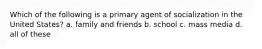 Which of the following is a primary agent of socialization in the United States? a. family and friends b. school c. mass media d. all of these
