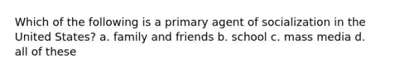 Which of the following is a primary agent of socialization in the United States? a. family and friends b. school c. mass media d. all of these