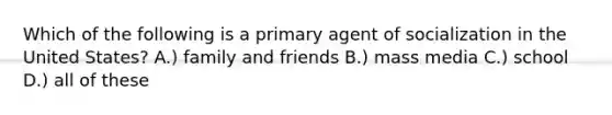 Which of the following is a primary agent of socialization in the United States? A.) family and friends B.) mass media C.) school D.) all of these