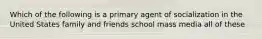 Which of the following is a primary agent of socialization in the United States family and friends school mass media all of these