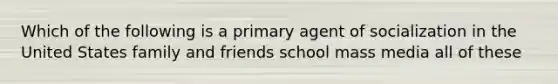 Which of the following is a primary agent of socialization in the United States family and friends school mass media all of these