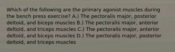 Which of the following are the primary agonist muscles during the bench press exercise? A.) The pectoralis major, posterior deltoid, and biceps muscles B.) The pectoralis major, anterior deltoid, and triceps muscles C.) The pectoralis major, anterior deltoid, and biceps muscles D.) The pectoralis major, posterior deltoid, and triceps muscles