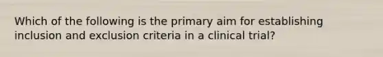 Which of the following is the primary aim for establishing inclusion and exclusion criteria in a clinical trial?