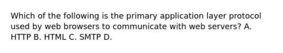 Which of the following is the primary application layer protocol used by web browsers to communicate with web servers? А. HTTP В. НТML C. SMTP D.